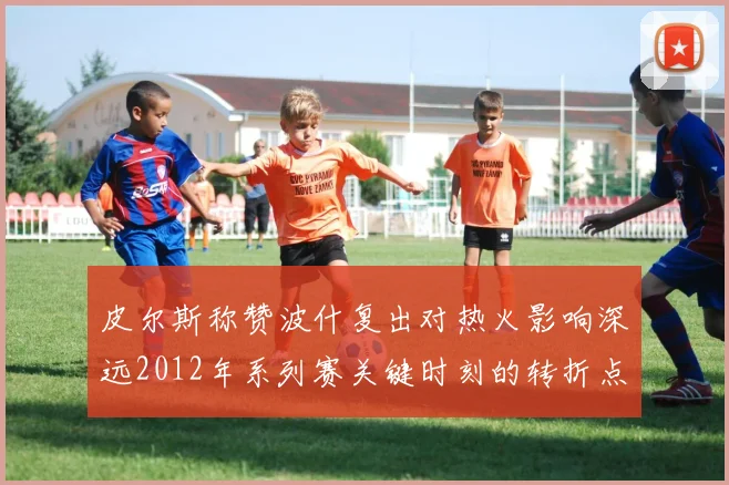 皮尔斯称赞波什复出对热火影响深远2012年系列赛关键时刻的转折点