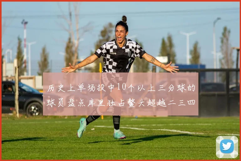 历史上单场投中10个以上三分球的球员盘点库里独占鳌头超越二三四名总和
