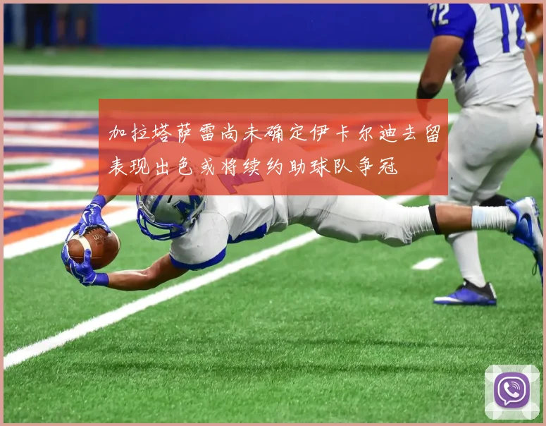 加拉塔萨雷尚未确定伊卡尔迪去留表现出色或将续约助球队争冠