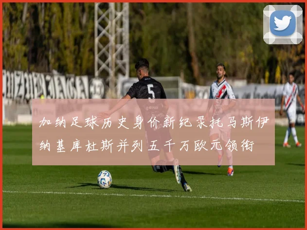 加纳足球历史身价新纪录托马斯伊纳基库杜斯并列五千万欧元领衔