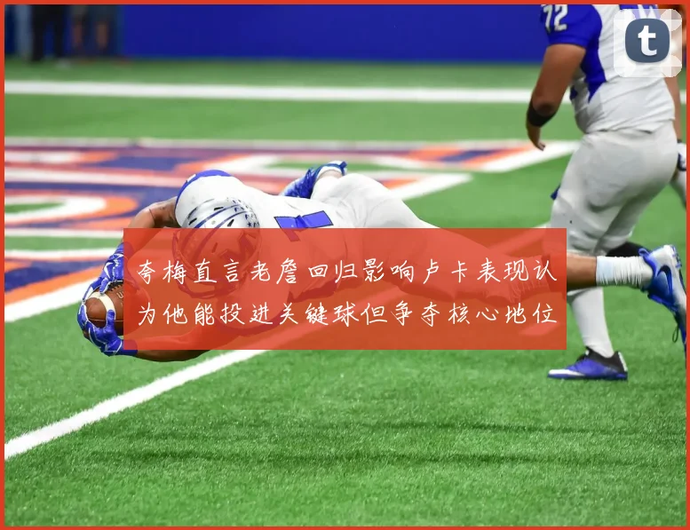 夸梅直言老詹回归影响卢卡表现认为他能投进关键球但争夺核心地位成阻碍