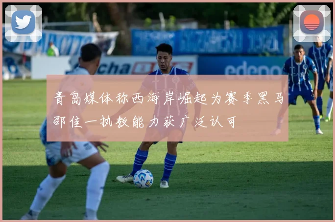 青岛媒体称西海岸崛起为赛季黑马邵佳一执教能力获广泛认可
