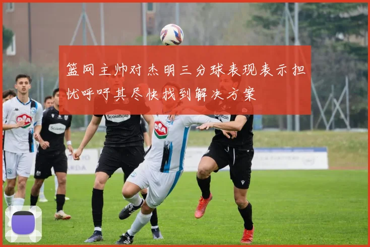 篮网主帅对杰明三分球表现表示担忧呼吁其尽快找到解决方案