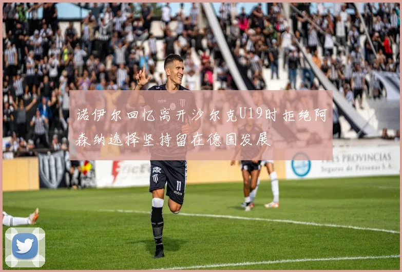 诺伊尔回忆离开沙尔克U19时拒绝阿森纳选择坚持留在德国发展