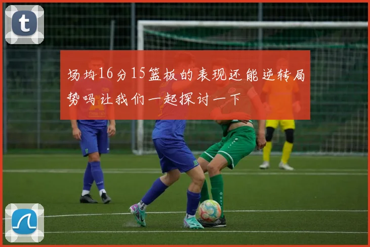 场均16分15篮板的表现还能逆转局势吗让我们一起探讨一下