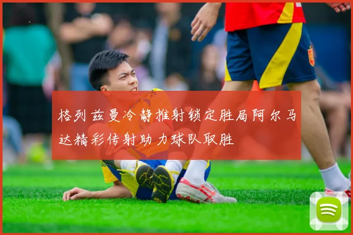格列兹曼冷静推射锁定胜局阿尔马达精彩传射助力球队取胜