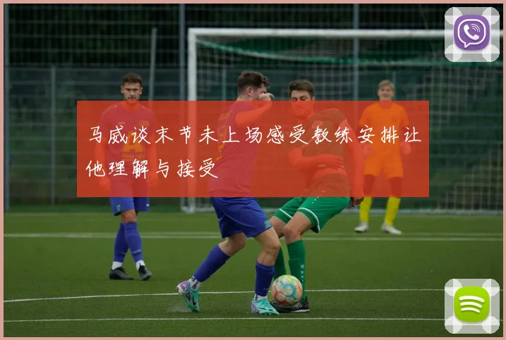 马威谈末节未上场感受教练安排让他理解与接受