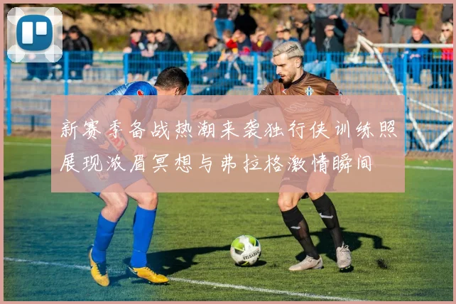 新赛季备战热潮来袭独行侠训练照展现浓眉冥想与弗拉格激情瞬间