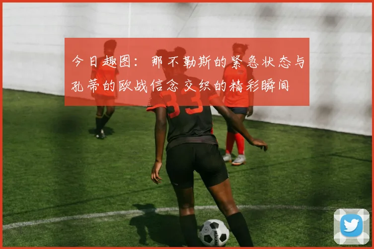 今日趣图：那不勒斯的紧急状态与孔蒂的欧战信念交织的精彩瞬间