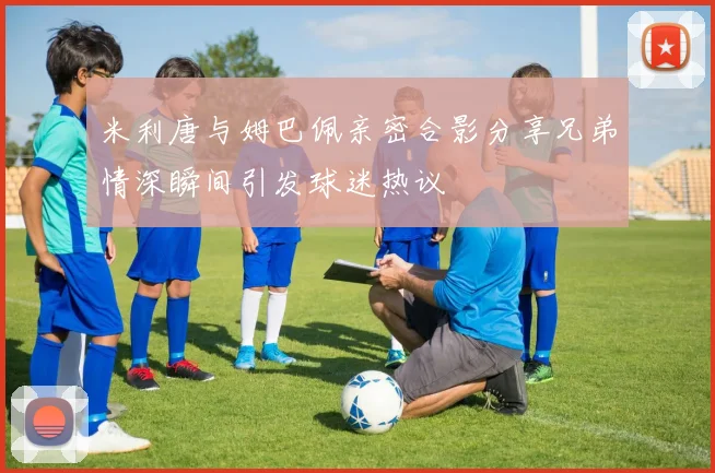 米利唐与姆巴佩亲密合影分享兄弟情深瞬间引发球迷热议