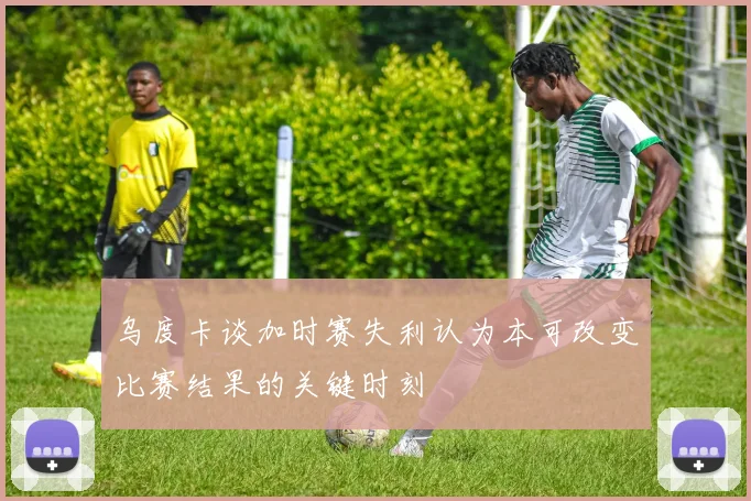 乌度卡谈加时赛失利认为本可改变比赛结果的关键时刻