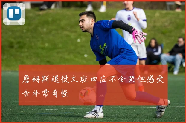 詹姆斯退役文班回应不会哭但感受会非常奇怪