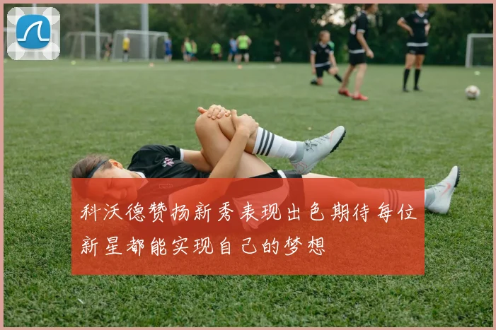 科沃德赞扬新秀表现出色期待每位新星都能实现自己的梦想