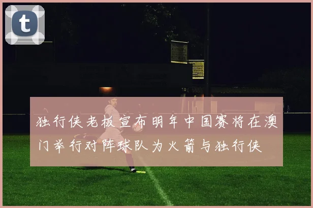 独行侠老板宣布明年中国赛将在澳门举行对阵球队为火箭与独行侠