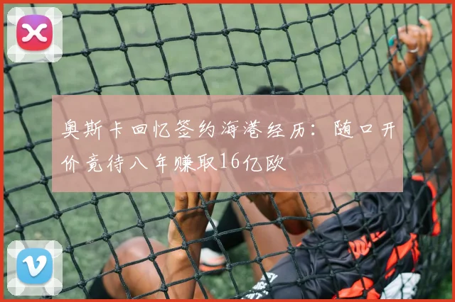 奥斯卡回忆签约海港经历：随口开价竟待八年赚取16亿欧