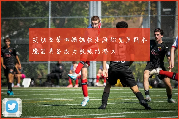 安切洛蒂回顾执教生涯称克罗斯和魔笛具备成为教练的潜力