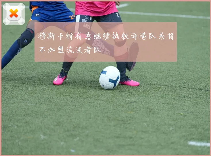 穆斯卡特有意继续执教海港队或将不加盟流浪者队