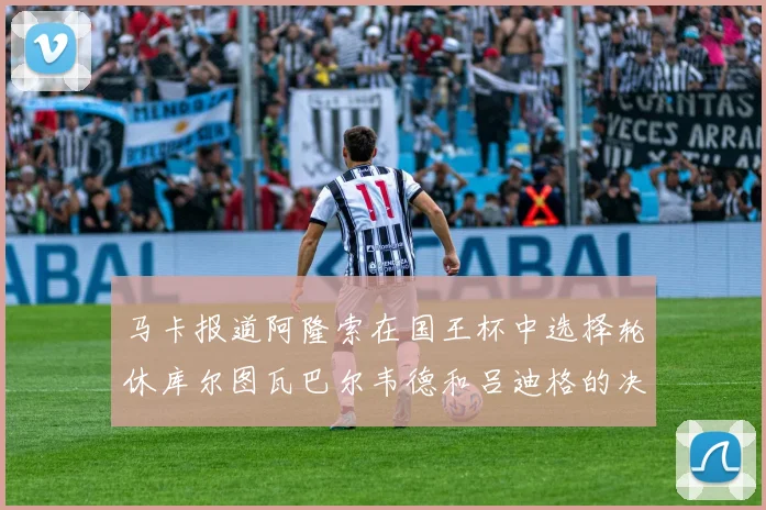 马卡报道阿隆索在国王杯中选择轮休库尔图瓦巴尔韦德和吕迪格的决定
