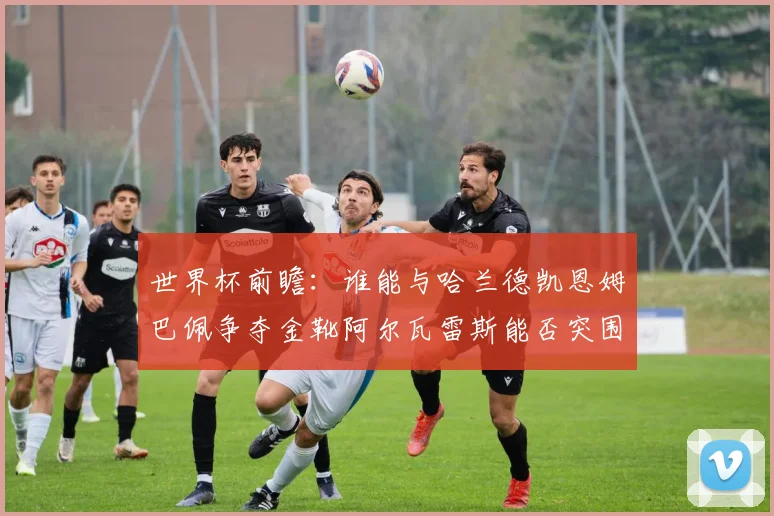 世界杯前瞻：谁能与哈兰德凯恩姆巴佩争夺金靴阿尔瓦雷斯能否突围