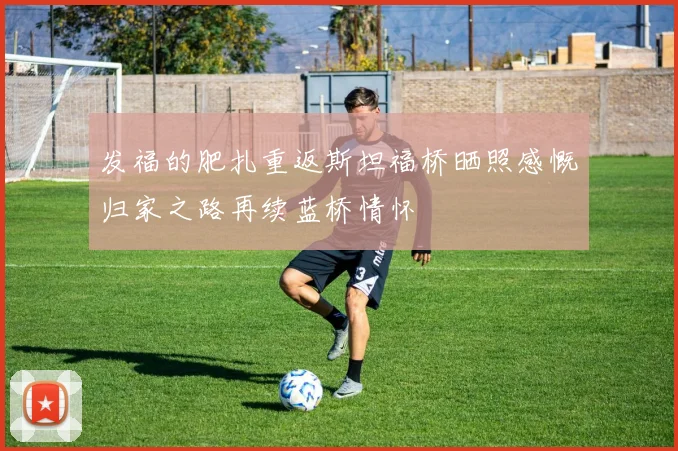 发福的肥扎重返斯坦福桥晒照感慨归家之路再续蓝桥情怀