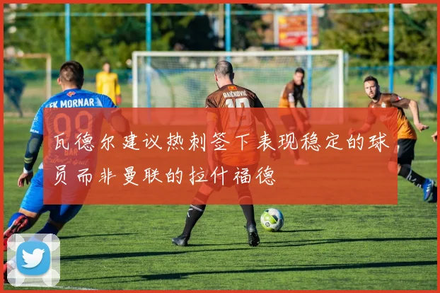 瓦德尔建议热刺签下表现稳定的球员而非曼联的拉什福德
