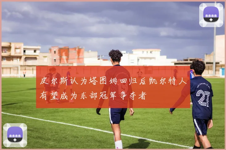 皮尔斯认为塔图姆回归后凯尔特人有望成为东部冠军争夺者
