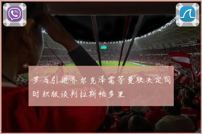 罗马引进齐尔克泽需等曼联决定同时积极谈判拉斯帕多里
