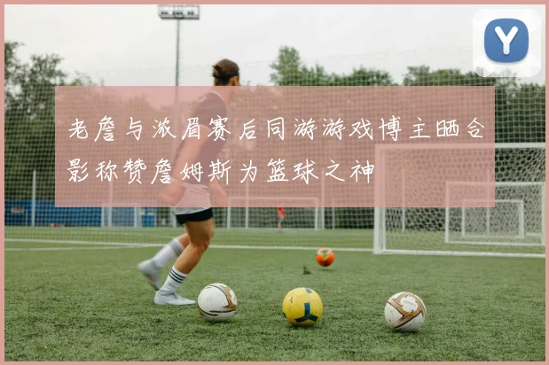 老詹与浓眉赛后同游游戏博主晒合影称赞詹姆斯为篮球之神