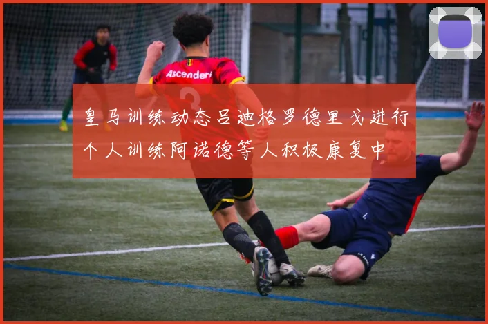皇马训练动态吕迪格罗德里戈进行个人训练阿诺德等人积极康复中