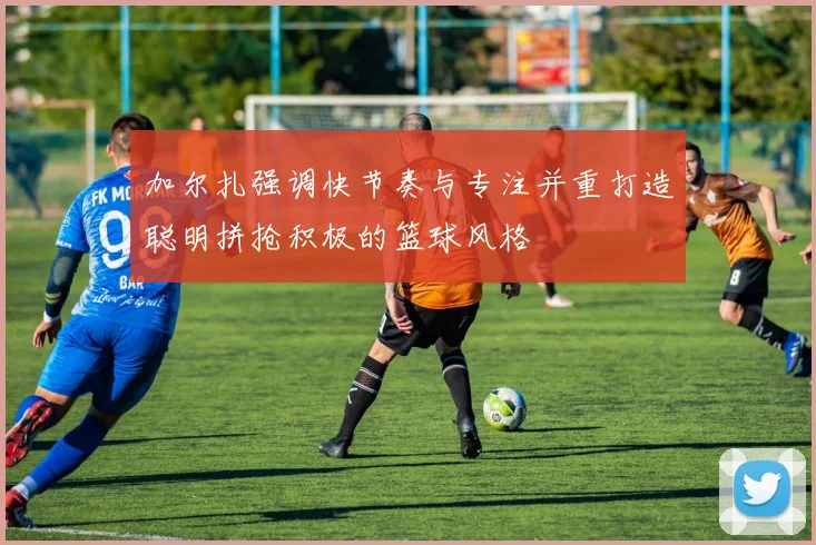 加尔扎强调快节奏与专注并重打造聪明拼抢积极的篮球风格