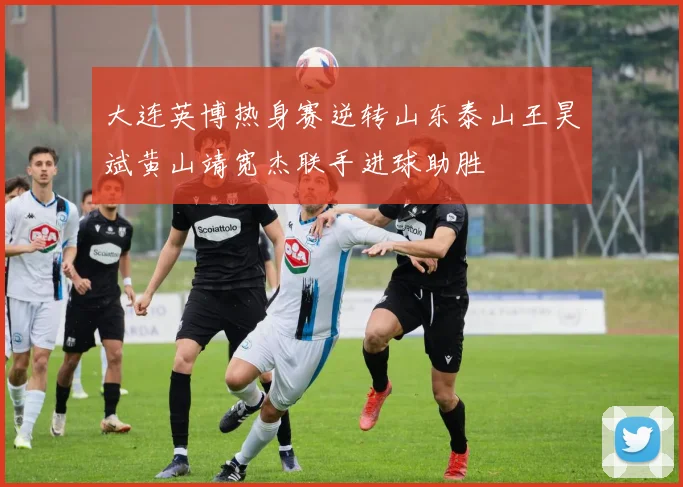 大连英博热身赛逆转山东泰山王昊斌黄山靖宽杰联手进球助胜