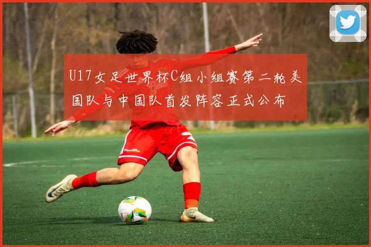 U17女足世界杯C组小组赛第二轮美国队与中国队首发阵容正式公布