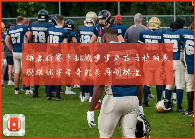 雄鹿新赛季挑战重重库兹马特纳表现堪忧字母哥能否再创辉煌