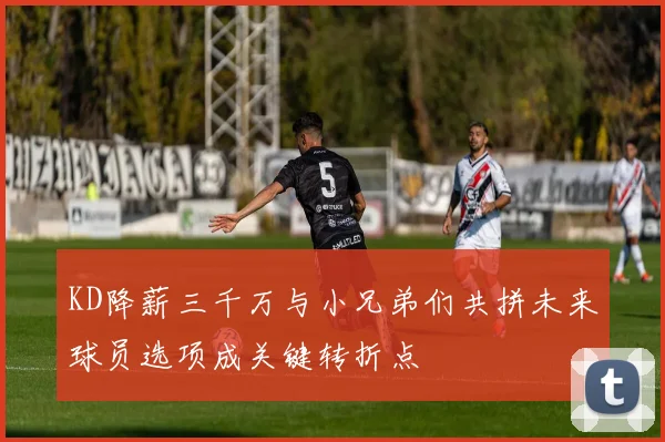 KD降薪三千万与小兄弟们共拼未来球员选项成关键转折点