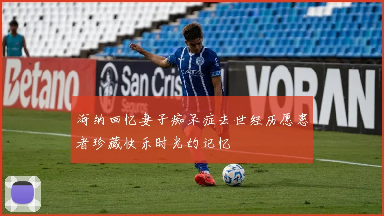 海纳回忆妻子痴呆症去世经历愿患者珍藏快乐时光的记忆
